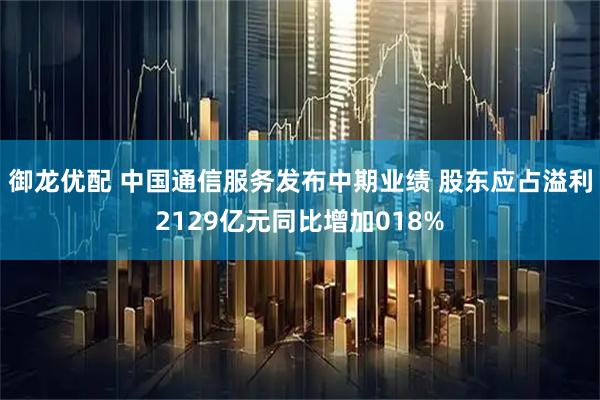御龙优配 中国通信服务发布中期业绩 股东应占溢利2129亿元同比增加018%