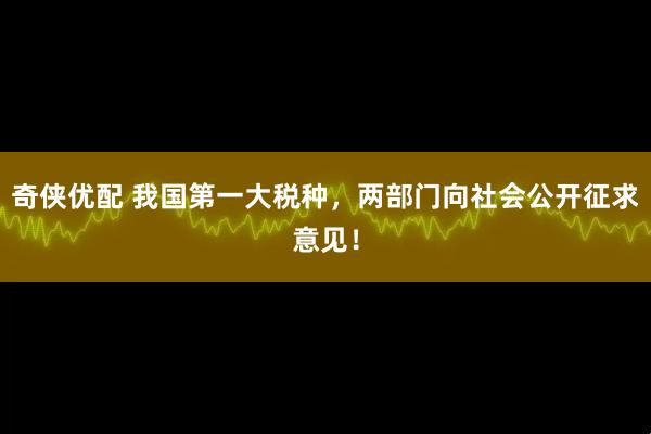 奇侠优配 我国第一大税种，两部门向社会公开征求意见！