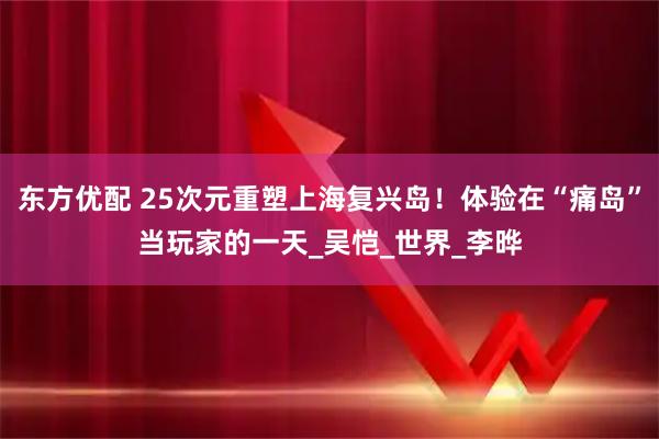 东方优配 25次元重塑上海复兴岛！体验在“痛岛”当玩家的一天_吴恺_世界_李晔