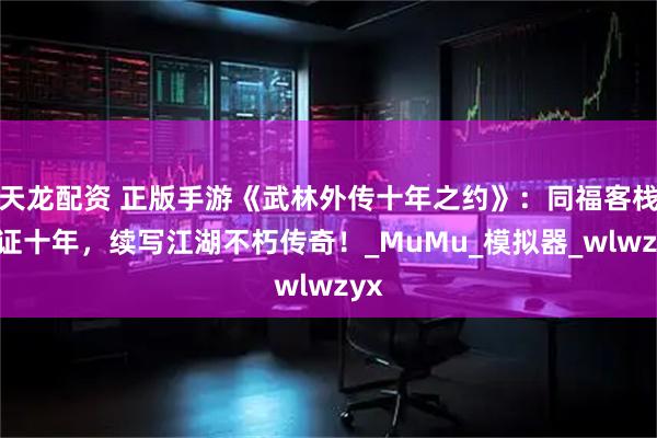 天龙配资 正版手游《武林外传十年之约》：同福客栈见证十年，续写江湖不朽传奇！_MuMu_模拟器_wlwzyx