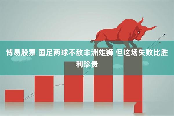 博易股票 国足两球不敌非洲雄狮 但这场失败比胜利珍贵