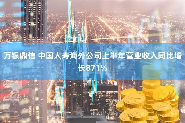 万银鼎信 中国人寿海外公司上半年营业收入同比增长871%