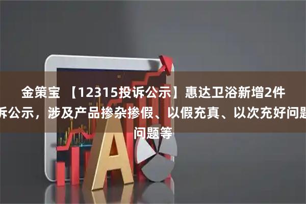 金策宝 【12315投诉公示】惠达卫浴新增2件投诉公示，涉及产品掺杂掺假、以假充真、以次充好问题等
