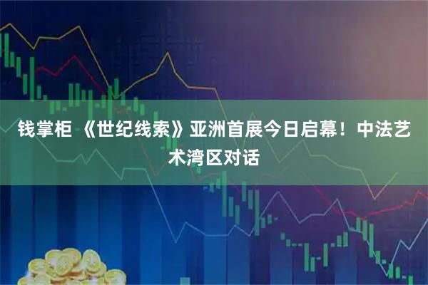 钱掌柜 《世纪线索》亚洲首展今日启幕！中法艺术湾区对话