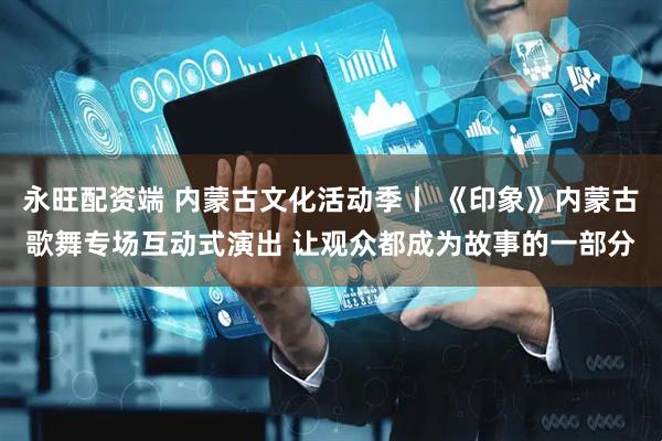 永旺配资端 内蒙古文化活动季丨 《印象》内蒙古歌舞专场互动式演出 让观众都成为故事的一部分