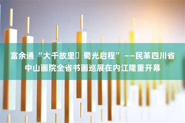 富余通 “大千故里・蜀光启程” ——民革四川省中山画院全省书画巡展在内江隆重开幕