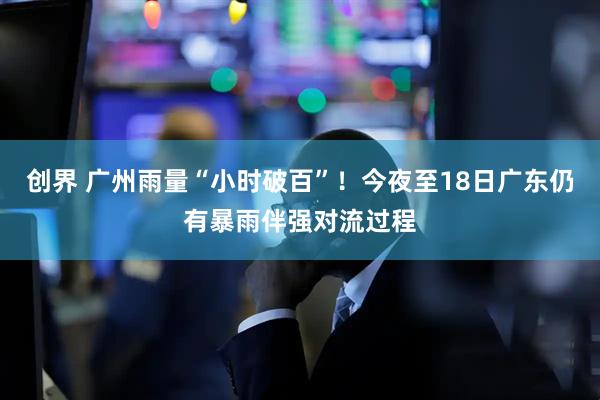 创界 广州雨量“小时破百”!今夜至18日广东仍有暴雨伴强对流过程