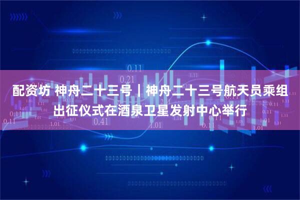 配资坊 神舟二十三号｜神舟二十三号航天员乘组出征仪式在酒泉卫星发射中心举行