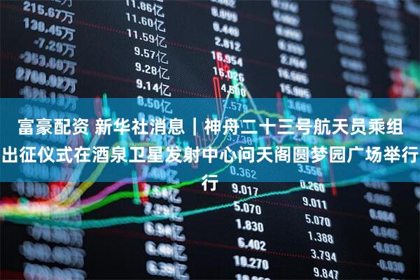 富豪配资 新华社消息｜神舟二十三号航天员乘组出征仪式在酒泉卫星发射中心问天阁圆梦园广场举行