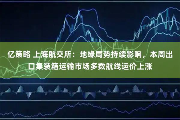 亿策略 上海航交所：地缘局势持续影响，本周出口集装箱运输市场多数航线运价上涨