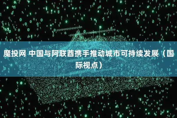 魔投网 中国与阿联酋携手推动城市可持续发展（国际视点）