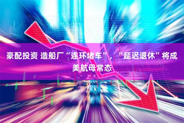 豪配投资 造船厂“连环堵车”，“延迟退休”将成美航母常态