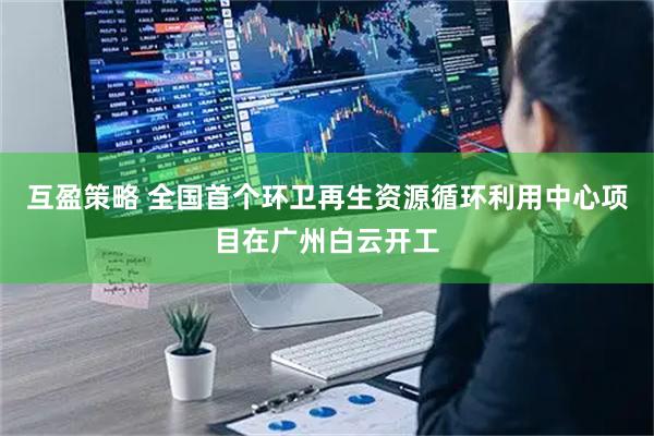 互盈策略 全国首个环卫再生资源循环利用中心项目在广州白云开工