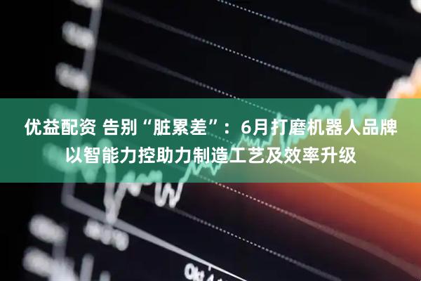 优益配资 告别“脏累差”:6月打磨机器人品牌以智能力控助力制造工艺及效率升级
