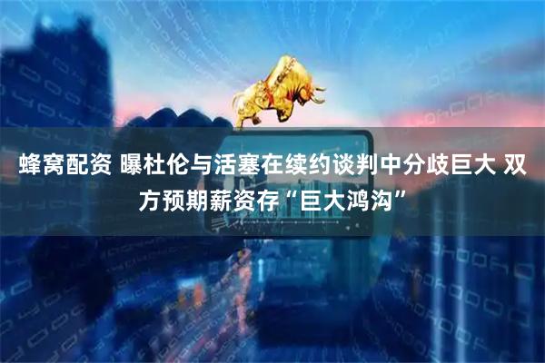 蜂窝配资 曝杜伦与活塞在续约谈判中分歧巨大 双方预期薪资存“巨大鸿沟”