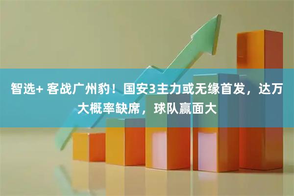 智选+ 客战广州豹！国安3主力或无缘首发，达万大概率缺席，球队赢面大